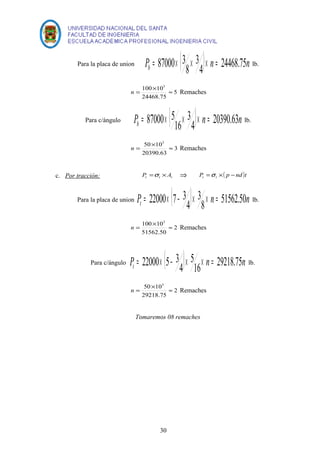 Para la placa de union P ( ) n n b 4 24468.75 
= 87000´ 3 ´ ´ = lb. 
3 
8 
n = ´ » 5 
Remaches 
100 103 
24468.75 
Para c/ángulo P ( ) n n b 4 20390.63 
= 87000´ 5 ´ ´ = lb. 
3 
16 
n = ´ » 3 
Remaches 
50 103 
20390.63 
c. Por tracción: t t t P =s ´ A Þ P ( p nd )t t t =s ´ - 
Para la placa de union ( ) n n Pt 
= 22000´ 7- 3 ´ ´ = lb. 
8 51562.50 
3 
4 
n = ´ » 2 
Remaches 
100 103 
51562.50 
Para c/ángulo ( ) n n Pt 
= 22000´ 5- 3 ´ ´ = lb. 
5 
4 
16 29218.75 
n = ´ » 2 
Remaches 
50 103 
29218.75 
Tomaremos 08 remaches 
30 
 