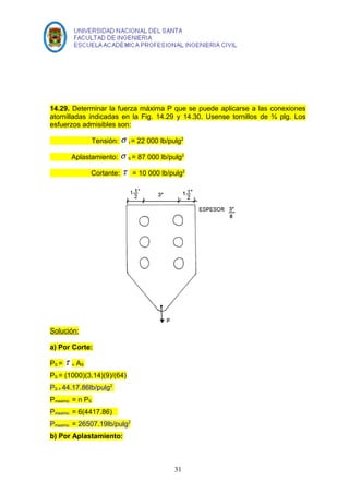 14.29. Determinar la fuerza máxima P que se puede aplicarse a las conexiones 
atornilladas indicadas en la Fig. 14.29 y 14.30. Usense tornillos de ¾ plg. Los 
esfuerzos admisibles son: 
Tensión: s t = 22 000 lb/pulg2 
Aplastamiento: s b = 87 000 lb/pulg2 
Cortante: t = 10 000 lb/pulg2 
Solución: 
a) Por Corte: 
PS = t n AS 
PS = (1000)(3.14)(9)/(64) 
PS = 44.17.86lb/pulg2 
Pmaximo = n PS 
Pmaximo = 6(4417.86) 
Pmaximo = 26507.19lb/pulg2 
b) Por Aplastamiento: 
31 
 