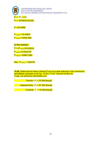 P b = s t n t d 
P b = (87000)(3/4)(3/8) 
P b=24.468lb 
P maximo = 24.468x3 
P maximo =73406.25lb 
C) Por traction : 
P = (P maximo)/(l-d)(e)(n) 
P maximo =(l-d)(e)(n)P 
P maximo = 55687.50lb. 
Res : P maximo = 26507lb 
14.30. Determinar la fuerza máxima P que se puede aplicarse a las conexiones 
atornilladas indicadas en la Fig. 14.29 y 14.30. Usense tornillos de 
¾ plg. Los esfuerzos admisibles son: 
Tensión: s t = 22 000 lb/pulg2 
Aplastamiento: s b = 87 000 lb/pulg2 
Cortante: t = 10 000 lb/pulg2 
32 
 