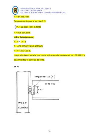 P t = 84 218.75 lb. 
Desgarramiento para la sección 3 -3 
2 P t = (22 000) (4.5) (0.4375) 
5 
P t = 108 281.25 lb. 
c) Por Aplastamiento: 
P b = s t n t d 
P b = (87 000) (0.75)) (0.4375) (5) 
P b = 142 734.37 lb. 
Luego el máximo será la que puede aplicarse a la conexión es de 22 089 lb y 
esta limitado por esfuerzo de corte. 
14.31. 
34 
 