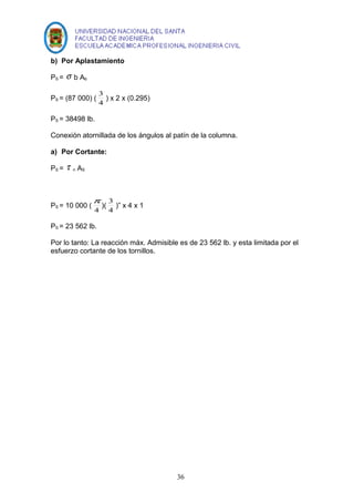 b) Por Aplastamiento 
PS = s b Ab 
3 ) x 2 x (0.295) 
PS = (87 000) ( 4 
PS = 38498 lb. 
Conexión atornillada de los ángulos al patín de la columna. 
a) Por Cortante: 
PS = t n AS 
p )( 4 
PS = 10 000 ( 4 
3 )” x 4 x 1 
PS = 23 562 lb. 
Por lo tanto: La reacción máx. Admisible es de 23 562 lb. y esta limitada por el 
esfuerzo cortante de los tornillos. 
36 
 