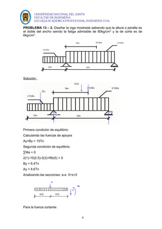 PROBLEMA 13 – 2. Diseñar la viga mostrada sabiendo que la altura o peralte es 
el doble del ancho siendo la fatiga admisible de 80kg/cm2 y la de corte es de 
6kg/cm2. 
Solución: 
Primera condición de equilibrio: 
Calculando las fuerzas de apoyos 
Ay+By = 15Tn 
Segunda condición de equilibrio: 
ΣMa = 0 
2(1)-10(2.5)-3(3)+Rb(5) = 0 
By = 6.4Tn 
Ay = 8.6Tn 
Analizando las secciones: a-a 0<x<2 
Para la fuerza cortante: 
4 
 