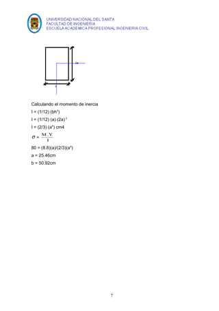 Calculando el momento de inercia 
I = (1/12) (bh3) 
I = (1/12) (a) (2a) 3 
I = (2/3) (a4) cm4 
s = M .Y 
I 
80 = (8.8)(a)/(2/3)(a4) 
a = 25.46cm 
b = 50.92cm 
7 
 