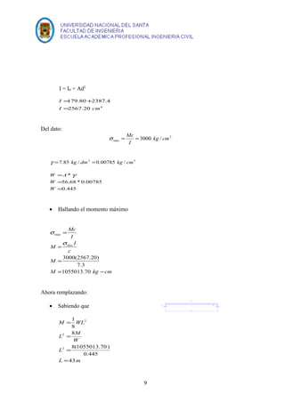 I = I0 + Ad2 
I 
= 
= + 
179.80 2387.4 
2567.20 4 
I cm 
Del dato: 
2 
s = Mc = 
max 3000 kg / cm 
I 
g =7.85 kg / dm3 =0.00785 kg / cm3 
W = 
A * 
g 
= 
56.68 * 0.00785 
= 
0.445 
W 
W 
· Hallando el momento máximo 
M 
M 
Mc 
I 
mas 
c 
I 
= 
= 
= 
3000(2567.20) 
7.3 
M = 1055013.70 
kg - 
cm 
max 
s 
s 
Ahora remplazando: 
· Sabiendo que 
1 
M WL 
8 
= 
L 2 
M 
L 
W 
8(1055013.70) 
= 
= 
L 43 
m 
0.445 
8 
2 
2 
= 
9 
 
