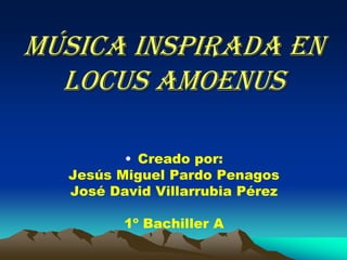 Música inspirada en
Locus Amoenus
• Creado por:
Jesús Miguel Pardo Penagos
José David Villarrubia Pérez
1º Bachiller A
 