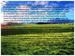 Erich Fromm Psicoanalista alemán, nos dice.El hombre nace como una extravagancia de la naturaleza, siendo parte de ella
y, no obstante, trascendiéndola. Tiene que encontrar principios de acción y de
decisión que reemplacen los principios del instinto. Tiene que buscar un marco
de orientación que le permita organizar una imagen congruente del mundo
como una condición para obrar congruentemente. Tiene que luchar no sólo
contra los peligros de la muerte, el hambre y el daño corporal, sino contra otro
peligro específicamente humano: la locura. En otras palabras, no sólo tiene que
protegerse contra el peligro de perder la vida, sino también contra el de perder
la mente.
El ser humano, nacido bajo las condiciones que estamos describiendo,
enloquecería en verdad si no encontrara un marco de referencia que le permita
en alguna forma sentirse en el mundo como en su hogar y eludir la experiencia
del desamparo, desorientación y desarraigo absolutos. Existen muchas
maneras por las que el hombre encuentra solución a la tarea de permanecer
vivo y conservarse sano. Algunas son mejores que otras y algunas son peores.
Con "mejor" se quiere decir una manera que conduzca a una fuerza, claridad,
alegría e independencia mayores, y con "peor" justamente lo opuesto. Pero
más importante que encontrar la mejor solución es encontrar una solución
viable (Fromm, 1970).

 