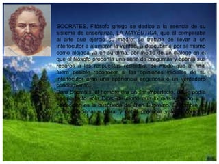 SOCRATES, Filósofo griego se dedicó a la esencia de su
sistema de enseñanza, LA MAYÉUTICA, que él comparaba
al arte que ejerció su madre: se trataba de llevar a un
interlocutor a alumbrar la verdad, a descubrirla por sí mismo
como alojada ya en su alma, por medio de un diálogo en el
que el filósofo proponía una serie de preguntas y oponía sus
reparos a las respuestas recibidas, de modo que al final
fuera posible reconocer si las opiniones iniciales de su
interlocutor eran una apariencia engañosa o un verdadero
conocimiento.
Para Sócrates, el hombre era un ser imperfecto, nadie podía
ser perfecto sólo Dios, de modo que lo mas cercano a la
perfección es la búsqueda del Bien Supremo. El hombre es
un ser racional y moral y debía practicar valores como la
justicia.

 