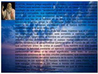 PLATON, filósofo griego seguidor de Sócrates.- La concepción del hombre
en Platón está también inspirada en la teoría de las Ideas. El hombre es el
resultado de una unión "accidental" entre el alma, inmortal, y el cuerpo,
material y corruptible, dos realidades distintas que se encuentran unidas
en un solo ser de modo provisional, de tal modo que lo más propiamente
humano que hay en el hombre es su alma, a la que le corresponde la
función de gobernar, dirigir, la vida humana. Tanto la concepción del alma
como la de sus funciones en relación con el cuerpo sufrirán diversas
modificaciones a lo largo de su vida.
El mundo del verdadero ser, es el de las ideas, mientras que el mundo de
las apariencias que nos rodean está sometido a continuo cambio y
degeneración. Igualmente, el hombre es un compuesto de dos realidades
distintas unidas accidentalmente: el cuerpo mortal (relacionado con el
mundo sensible) y el alma inmortal (perteneciente al mundo de las ideas,
que contempló antes de unirse al cuerpo). Este hombre dual sólo podría
conseguir la felicidad mediante un ejercicio continuado de la virtud para
perfeccionar el alma; y la virtud significaba, ante todo, la justicia,
compendio armónico de las tres virtudes particulares, que correspondían a
los tres componentes del alma: sabiduría de la razón, fortaleza del ánimo y
templanza de los apetitos. El hombre auténtico será, para Platón, aquel
que consiga vincularse a las ideas a través del conocimiento, acto
intelectual y no de los sentidos- consistente en que el alma recuerde el
mundo de las ideas del cual procede.

 