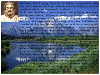 Aristóteles, filósofo griego discípulo de Platón, ha significado como
uno de los filósofos más importantes de todos los tiempos y ha sido
uno de los pilares del pensamiento occidental.
En lo que se refiere a su concepción antropológica, Aristóteles
abandona el dualismo platónico y considera que el alma humana es el
acto primero del cuerpo físico orgánico, es su forma sustancial que,
junto con el cuerpo material, constituye al hombre. Aristóteles no
consideró el alma como algo extraño al cuerpo, sino como su principio
vital, unido a él sustancialmente y formando el compuesto natural
humano. Rechazó la teoría platónica acerca de la metempsicosis o
transmigración de las almas, así como su tesis acerca de la unión
accidental entre cuerpo y alma, pero aceptará de Platón su
consideración espiritualista. La actividad racional es esencial al alma y
en ella es intrínsecamente independiente del cuerpo. El hombre tiene
alma racional, la cual, sin necesidad de multiplicar las formas, ejerce
las funciones de la vida vegetativa, las de la vida sensitiva y, además,
goza de entendimiento o razón y de voluntad libre. Así pues,
Aristóteles afirma la espiritualidad del alma, pero su pensamiento
resulta oscuro y ambiguo en lo que se refiere a la inmortalidad.
Para Aristóteles, el ser humano es un compuesto natural, en donde la
relación entre el alma y el cuerpo está representada por un lazo
fuertísimo e indisoluble de necesidad mutua, ya que es la
coordinadora principal del cuerpo.

 