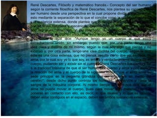 René Descartes, Filósofo y matemático francés.- Concepto del ser humano
según la corriente filosófica de René Descartes, nos plantea su concepto del
ser humano desde una perspectiva en la cual propone dividir al ser humano,
esto mediante la separación de lo que el concibe como la sustancia espiritual
y la sustancia extensa, donde plantea que el cuerpo humano se ve sometido
por las leyes naturales y mecánicas, mientras que el alma no se ve limitada
por las leyes anteriores y es libre con la capacidad de iniciativa y
espontaneidad propia; un vistazo de esto lo podemos observar en su sexta
meditación la cual dice: "Aunque tengo yo un cuerpo al que estoy
estrechamente unido, sin embargo, puesto que, por una parte, tengo una
idea clara y distinta de mi mismo, según la cual soy algo que piensa y no
extenso y, por otra parte, tengo una idea distinta del cuerpo, según la cual
éste es una cosa extensa, que no piensa, resulta cierto que yo, es decir, mi
alma, por la cual soy yo lo que soy, es entera y verdaderamente distinta de mi
cuerpo, pudiendo ser y existir sin el cuerpo. "René Descartes fue siempre fiel
a la tradición cristiana de que el ser humano es cuerpo y alma y nos explica
la relación del alma y el cuerpo de la siguiente forma: "que el alma tiene su
sede principal en la pequeña glándula que se encuentra en medio del
cerebro"; desde dicho punto controla los humores, los nervios y hasta la
sangre de la máquina corporal. Al mismo tiempo también nos dice que el
alma no puede mover el cuerpo, pues para mover algo material hay que
ponerse en contacto con ello, es decir, lo que mueve y lo que es movido
deben estar contiguos en el espacio, deben ser ambos sustancias extensas.

 