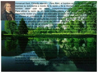 Immanuel Kant, Filósofo alemán.- Para Kant, el hombre es un ser autónomo, que
expresa su autonomía a través de la razón y de la libertad, para ser autónomo el
hombre debe usar su razón independientemente y debe ser libre.
Para utilizar la razón de un modo independiente y ser un hombre libre, es muy
importante recibir una educación adecuada. A través del pensamiento piensa Kant,
se plantea el problema de la moralidad subjetiva: La autonomía moral del ser
humano es erigida en principio del mundo moral. La persona moral- es decir, no el
ser humano empírico como parte del mundo sensible, sino "la humanidad en su
persona" es un fin en sí misma, y no un medio para fines ajenos. la máxima,
principio subjetivo del querer (lo que quiero yo para mí mismo)y la ley Moral,
principio objetivo del querer (lo que yo quiero para todos). "Ni en el mundo ni fuera
del es posible pensar nada que pueda ser considerado bueno sin restricción que
no sea la buena voluntad". La moral Kantiana se basa en los siguientes aspectos;
• Buena voluntad• Medio o Fin
• Imperativos hipotéticos (se cumplen en determinadas condiciones) o
categóricos (siempre se cumplen)
• Moral autónoma
• 2 principios de acción: Máxima y Ley Moral
El hombre como ser racional debe obrar desacuerdo a las leyes morales y no
solamente por impulsos.
Al no poder resolverse el hombre solamente por impulsos ya que es un ser con la
facultad del pensamiento renace el concepto de RAZON y el extremo racionalismo
(corriente filosófica que afirma que el conocimiento solo llega a través de la razón)

 