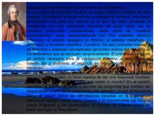 Augusto Comte, Pensador francés padre del positivismo.En su Curso de Filosofía Positiva, el propio Comte lo explica de esta
manera: “Estudiando el desarrollo de la inteligencia humana, creo haber
descubierto una gran ley básica, a la que se halla sometida la
inteligencia con una necesidad imposible de variar, cada una de
nuestras principales concepciones, cada rama de nuestros
conocimientos, pasa necesariamente por tres estadios teóricos
diferentes: el estadio teológico (o ficticio); el estadio metafísico (o
abstracto); y el estado científico, o positivo. De aquí proceden tres tipos
de filosofías o sistemas conceptuales generales acerca del conjunto de
los fenómenos que se excluyen recíprocamente. El primero es un punto
de partida necesario para la inteligencia humana; el tercero es su
estadio fijo y definitivo; el segundo es simplemente una etapa de
transición.”
En los estadios teológico y metafísico, el hombre se hace las grandes
preguntas a las cuales no tiene manera de dar una respuesta fundada:
¿Qué sentido tiene la vida? ¿Por qué existe el mundo? En el estadio
científico, el hombre se limita a plantear las preguntas que pueden ser
respondidas a partir de la experiencia, por ejemplo: ¿A qué temperatura
hierve el agua? Sobre las afirmaciones basadas en la experiencia
externa el hombre puede hacer Ciencia y el conocimiento así surgido
puede progresar y ser acumulativo. El hombre de Ciencia busca las
leyes que rigen la Naturaleza.

 