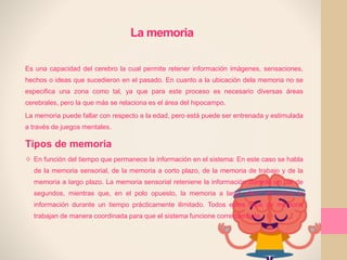 La memoria
Es una capacidad del cerebro la cual permite retener información imágenes, sensaciones,
hechos o ideas que sucedieron en el pasado. En cuanto a la ubicación dela memoria no se
especifica una zona como tal, ya que para este proceso es necesario diversas áreas
cerebrales, pero la que más se relaciona es el área del hipocampo.
La memoria puede fallar con respecto a la edad, pero está puede ser entrenada y estimulada
a través de juegos mentales.
Tipos de memoria
 En función del tiempo que permanece la información en el sistema: En este caso se habla
de la memoria sensorial, de la memoria a corto plazo, de la memoria de trabajo y de la
memoria a largo plazo. La memoria sensorial reteniene la información durante un par de
segundos, mientras que, en el polo opuesto, la memoria a largo plazo almacena la
información durante un tiempo prácticamente ilimitado. Todos estos tipos de memoria
trabajan de manera coordinada para que el sistema funcione correctamente.
 