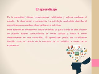 El aprendizaje
Es la capacidad obtener conocimientos, habilidades y valores mediante el
estudio , la observación o experiencia. La psicología conductista describe al
aprendizaje como cambios observables en el individuo.
Para aprender es necesario el hecho de imitar, ya que a través de este proceso
se pueden adquirir conocimientos en cosas básicas y hasta el como
desenvolverse en una comunidad. El aprendizaje puede ser considerado
también como el cambio de la conducta de un individuo a través de la
experiencia.
 