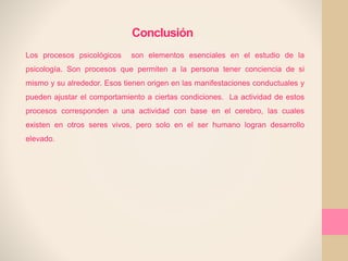 Conclusión
Los procesos psicológicos son elementos esenciales en el estudio de la
psicología. Son procesos que permiten a la persona tener conciencia de si
mismo y su alrededor. Esos tienen origen en las manifestaciones conductuales y
pueden ajustar el comportamiento a ciertas condiciones. La actividad de estos
procesos corresponden a una actividad con base en el cerebro, las cuales
existen en otros seres vivos, pero solo en el ser humano logran desarrollo
elevado.
 