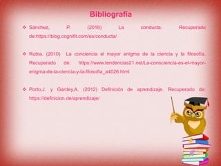 Bibliografía
 Sánchez, P. (2018) La conducta. Recuperado
de:https://blog.cognifit.com/es/conducta/
 Rubia. (2010) La conciencia el mayor enigma de la ciencia y la filosofía.
Recuperado de: https://www.tendencias21.net/La-consciencia-es-el-mayor-
enigma-de-la-ciencia-y-la-filosofia_a4026.html
 Porto,J. y Gardey,A. (2012) Definición de aprendizaje. Recuperado de:
https://definicion.de/aprendizaje/
 