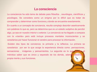 La consciencia
La consciencia ha sido tema de debate para filósofos , neurólogos, científicos y
psicólogos. Se considera como un enigma por lo difícil que es tratar de
comprender y determinar como funciona y donde se encuentra exactamente.
En cuanto a un concepto de conciencia, resulta complejo describir asertivamente
con palabras lo que es, pero se determina que es un estado subjetivo de percibir
algo, ya sea en nuestro interior o exterior. La conciencia se ha llegado a compara
con la «mente» pero está incluye procesos mentales inconscientes y se
caracteriza por hacer funcionar el cerebro para procesar la información.
Existen dos tipos de conciencia ;la primaria y la reflexiva. La primera se
caracteriza por ser la que acoge la experiencia directa como: percepciones,
sensaciones , imágenes y pensamientos. La segunda es la que permite al
individuo saber que es único y separado de los demás, además observa la
propia mente y sus funciones.
 