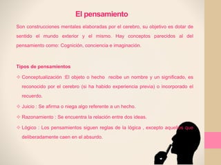 El pensamiento
Son construcciones mentales elaboradas por el cerebro, su objetivo es dotar de
sentido el mundo exterior y el mismo. Hay conceptos parecidos al del
pensamiento como: Cognición, conciencia e imaginación.
Tipos de pensamientos
 Conceptualización :El objeto o hecho recibe un nombre y un significado, es
reconocido por el cerebro (si ha habido experiencia previa) o incorporado el
recuerdo.
 Juicio : Se afirma o niega algo referente a un hecho.
 Razonamiento : Se encuentra la relación entre dos ideas.
 Lógico : Los pensamientos siguen reglas de la lógica , excepto aquellos que
deliberadamente caen en el absurdo.
 