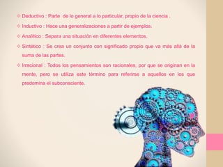  Deductivo : Parte de lo general a lo particular, propio de la ciencia .
 Inductivo : Hace una generalizaciones a partir de ejemplos.
 Analítico : Separa una situación en diferentes elementos.
 Sintético : Se crea un conjunto con significado propio que va más allá de la
suma de las partes.
 Irracional : Todos los pensamientos son racionales, por que se originan en la
mente, pero se utiliza este término para referirse a aquellos en los que
predomina el subconsciente.
 