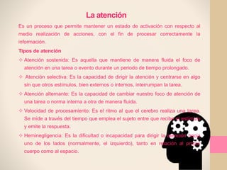 La atención
Es un proceso que permite mantener un estado de activación con respecto al
medio realización de acciones, con el fin de procesar correctamente la
información.
Tipos de atención
 Atención sostenida: Es aquella que mantiene de manera fluida el foco de
atención en una tarea o evento durante un periodo de tiempo prolongado.
 Atención selectiva: Es la capacidad de dirigir la atención y centrarse en algo
sin que otros estímulos, bien externos o internos, interrumpan la tarea.
 Atención alternante: Es la capacidad de cambiar nuestro foco de atención de
una tarea o norma interna a otra de manera fluida.
 Velocidad de procesamiento: Es el ritmo al que el cerebro realiza una tarea.
Se mide a través del tiempo que emplea el sujeto entre que recibe el estímulo
y emite la respuesta.
 Heminegligencia: Es la dificultad o incapacidad para dirigir la atención hacia
uno de los lados (normalmente, el izquierdo), tanto en relación al propio
cuerpo como al espacio.
 