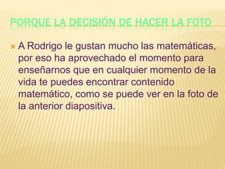PORQUE LA DECISIÓN DE HACER LA FOTO
 A Rodrigo le gustan mucho las matemáticas,
por eso ha aprovechado el momento para
enseñarnos que en cualquier momento de la
vida te puedes encontrar contenido
matemático, como se puede ver en la foto de
la anterior diapositiva.
 
