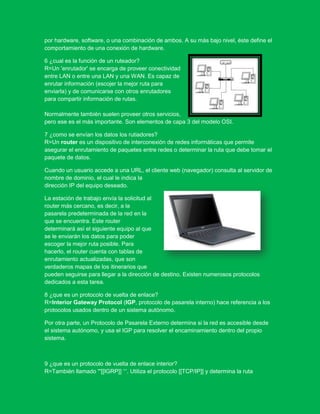 por hardware, software, o una combinación de ambos. A su más bajo nivel, éste define el
comportamiento de una conexión de hardware.

6 ¿cual es la función de un ruteador?
R=Un 'enrutador' se encarga de proveer conectividad
entre LAN o entre una LAN y una WAN. Es capaz de
enrutar información (escojer la mejor ruta para
enviarla) y de comunicarse con otros enrutadores
para compartir información de rutas.

Normalmente también suelen proveer otros servicios,
pero ese es el más importante. Son elementos de capa 3 del modelo OSI.

7 ¿como se envían los datos los rutiadores?
R=Un router es un dispositivo de interconexión de redes informáticas que permite
asegurar el enrutamiento de paquetes entre redes o determinar la ruta que debe tomar el
paquete de datos.

Cuando un usuario accede a una URL, el cliente web (navegador) consulta al servidor de
nombre de dominio, el cual le indica la
dirección IP del equipo deseado.

La estación de trabajo envía la solicitud al
router más cercano, es decir, a la
pasarela predeterminada de la red en la
que se encuentra. Este router
determinará así el siguiente equipo al que
se le enviarán los datos para poder
escoger la mejor ruta posible. Para
hacerlo, el router cuenta con tablas de
enrutamiento actualizadas, que son
verdaderos mapas de los itinerarios que
pueden seguirse para llegar a la dirección de destino. Existen numerosos protocolos
dedicados a esta tarea.

8 ¿que es un protocolo de vuelta de enlace?
R=Interior Gateway Protocol (IGP, protocolo de pasarela interno) hace referencia a los
protocolos usados dentro de un sistema autónomo.

Por otra parte, un Protocolo de Pasarela Externo determina si la red es accesible desde
el sistema autónomo, y usa el IGP para resolver el encaminamiento dentro del propio
sistema.



9 ¿que es un protocolo de vuelta de enlace interior?
R=También llamado '''[[IGRP]] ‘‘‘. Utiliza el protocolo [[TCP/IP]] y determina la ruta
 