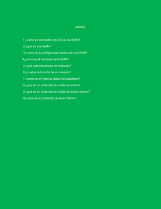 INDICE



1 ¿Como se convierte una LAN a una WAN?

2 ¿que es una WAN?

3 ¿como es la configuración básica de una WAN?

4¿como es el hardware de la WAN?

5 ¿que son traductores de protocolo?

6 ¿cual es la función de un ruteador?

7 ¿como se envían los datos los rutiadores?

8 ¿que es un protocolo de vuelta de enlace?

9 ¿que es un protocolo de vuelta de enlace interior?

10 ¿Que es un protocolo de laser interior?
 