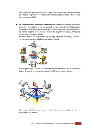 Esta imagen refleja la mentalidad de la mayor parte de población sobre el significado
    del concepto de globalización y en de qué forma va a repercutir en sus estilos de vidas
    alterando su actualidad.



   Las Tecnologías de la Información y comunicación (TIC):Es fundamental para un mejor
    desarrolla y potenciación de nuestra sociedad. El avance de dicha tecnología ocasiona
    tal velocidad de aparición, desarrollo y destrucción que pueden acabar por repercutir
    de manera negativa sobre nuestra reflexión de las potencialidades y limitaciones
    presentadas por dicha tecnología.
    En mayor medida son incorporadas por ser algo totalmente innovador, llamativo y
    novedoso en nuestra sociedad, que por su plena utilidad.




    Esta imagen refleja la utilidad que ofrece la tecnología informática que se encuentra al
    alcance de todos y de cómo se introduce en los diferentes ámbitos sociales.




    Esta imagen refleja la comodidad que nos ofrece las nuevas tecnologías, así como su
    amplio campo de trabajo.




                     TIC | las nuevas tecnologías en la sociedad de la información   3
 