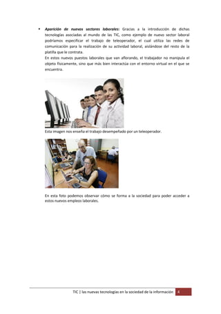   Aparición de nuevos sectores laborales: Gracias a la introducción de dichas
    tecnologías asociadas al mundo de las TIC, como ejemplo de nuevo sector laboral
    podríamos especificar el trabajo de teleoperador, el cual utiliza las redes de
    comunicación para la realización de su actividad laboral, aislándose del resto de la
    platilla que le contrata.
    En estos nuevos puestos laborales que van aflorando, el trabajador no manipula el
    objeto físicamente, sino que más bien interactúa con el entorno virtual en el que se
    encuentra.




    Esta imagen nos enseña el trabajo desempeñado por un teleoperador.




    En esta foto podemos observar cómo se forma a la sociedad para poder acceder a
    estos nuevos empleos laborales.




                    TIC | las nuevas tecnologías en la sociedad de la información   4
 