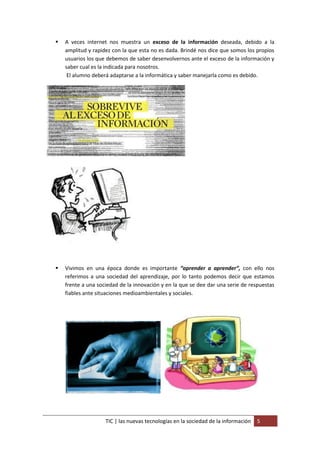    A veces internet nos muestra un exceso de la información deseada, debido a la
    amplitud y rapidez con la que esta no es dada. Brindé nos dice que somos los propios
    usuarios los que debemos de saber desenvolvernos ante el exceso de la información y
    saber cual es la indicada para nosotros.
     El alumno deberá adaptarse a la informática y saber manejarla como es debido.




   Vivimos en una época donde es importante “aprender a aprender”, con ello nos
    referimos a una sociedad del aprendizaje, por lo tanto podemos decir que estamos
    frente a una sociedad de la innovación y en la que se dee dar una serie de respuestas
    fiables ante situaciones medioambientales y sociales.




                    TIC | las nuevas tecnologías en la sociedad de la información   5
 