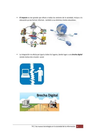    El impacto es tan grande que afecta a todos los sectores de la sociedad, incluso a la
    educación ya sea formal, informal… también a sus distintos niveles educativos .




   La integración no afecta por igual a todos los lugares, dando lugar a una brecha digital
    siendo motivo de e-clusión social.




                     TIC | las nuevas tecnologías en la sociedad de la información   6
 