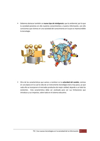    Debemos destacar también un nuevo tipo de inteligencia, que la ambiental, por lo que
    la sociedad ponemos en ella nuestros conocimientos y nuestra información, con ello
    concluimos que vivimos en una sociedad del conocimiento en la que es imprescindible
    la tecnología.




   Otra de las características que vamos a nombrar es la velocidad del cambio, vivimos
    en una época en la cual la vida de un instrumento tecnológico dura muy poco, ya que
    cada año se incorporan al mercados productos de mejor calidad, dejando a un lado los
    existentes. Esta característica debe ser analizada para ver sus limitaciones que
    introduce y sus impactos, sobre todo en el sistema educativo.




                    TIC | las nuevas tecnologías en la sociedad de la información   7
 