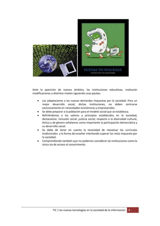 Ante la aparición de nuevos ámbitos, las instituciones educativas, realizarán
modificaciones a distintos niveles siguiendo unas pautas:

      Las adaptaciones a las nuevas demandas impuestas por la sociedad. Para un
       mejor desarrollo social, dichas instituciones, no deben centrarse
       exclusivamente en necesidades económicas y empresariales.
      Se debe preparar a la población para el modelo social que se establezca.
      Refiriéndonos a los valores y principios establecidos en la sociedad,
       destacamos: inclusión social, justicia social; respecto a la diversidad cultural,
       étnica y de género señalamos como importante la participación democrática y
       su desarrollo social.
      Se debe de tener en cuenta la necesidad de reevaluar los currículos
       tradicionales y la forma de enseñar intentando superar los retos impuesto por
       la sociedad.
      Comprendiendo también que no podemos considerar las instituciones como la
       única vía de acceso al conocimiento.




                TIC | las nuevas tecnologías en la sociedad de la información   8
 