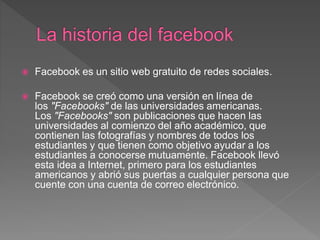  Facebook es un sitio web gratuito de redes sociales.
 Facebook se creó como una versión en línea de
los "Facebooks" de las universidades americanas.
Los "Facebooks" son publicaciones que hacen las
universidades al comienzo del año académico, que
contienen las fotografías y nombres de todos los
estudiantes y que tienen como objetivo ayudar a los
estudiantes a conocerse mutuamente. Facebook llevó
esta idea a Internet, primero para los estudiantes
americanos y abrió sus puertas a cualquier persona que
cuente con una cuenta de correo electrónico.
 