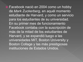 Facebook nació en 2004 como un hobby
de Mark Zuckerberg, en aquél momento
estudiante de Harvard, y como un servicio
para los estudiantes de su universidad.
En su primer mes de funcionamiento
Facebook contaba con la suscripción de
más de la mitad de los estudiantes de
Harvard, y se expandió luego a las
universidades MIT, Boston University y
Boston Collage y las más prestigiosas
instituciones de Estados Unidos.
 