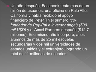  Un año después, Facebook tenía más de un
millón de usuarios, una oficina en Palo Alto,
California y había recibido el apoyo
financiero de Peter Thiel primero (co-
fundador de Pay-Pal e inversor ángel) (500
mil U$D) y el Accel Partners después ($12.7
millones). Ese mismo año incorporó, a los
alumnos de más de 25 mil escuelas
secundarias y dos mil universidades de
estados unidos y el extranjero, logrando un
total de 11 millones de usuarios.
 