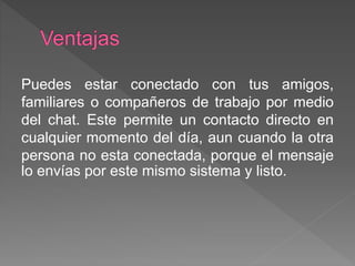 Puedes estar conectado con tus amigos,
familiares o compañeros de trabajo por medio
del chat. Este permite un contacto directo en
cualquier momento del día, aun cuando la otra
persona no esta conectada, porque el mensaje
lo envías por este mismo sistema y listo.
 