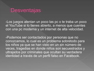-Los juegos alentan un poco las pc o te traba un poco
el YouTube si lo tienes abierto, a menos que cuentes
con una pc moderna y un internet de alta velocidad.
-Podemos ser contactados por personas que no
conozcamos, lo cual es un problema sobretodo para
los niños ya que se han visto en un sin número de
veces, tragedias en donde niños son secuestrados y
ultrajados por criminales que ocultan su verdadera
identidad a través de un perfil falso en Facebook.
 