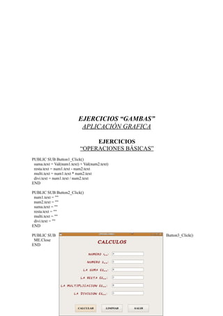 EJERCICIOS “GAMBAS”
                           APLICACIÓN GRAFICA

                                EJERCICIOS
                           “OPERACIONES BÁSICAS”
PUBLIC SUB Button1_Click()
 suma.text = Val(num1.text) + Val(num2.text)
 resta.text = num1.text - num2.text
 multi.text = num1.text * num2.text
 divi.text = num1.text / num2.text
END

PUBLIC SUB Button2_Click()
 num1.text = ""
 num2.text = ""
 suma.text = ""
 resta.text = ""
 multi.text = ""
 divi.text = ""
END

PUBLIC SUB                                         Button3_Click()
 ME.Close
END
 