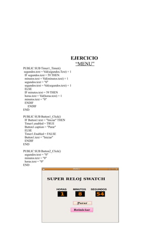 EJERCICIO
                                        “MENU”
PUBLIC SUB Timer1_Timer()
segundos.text = Val(segundos.Text) + 1
 IF segundos.text = 59 THEN
 minutos.text = Val(minutos.text) + 1
 segundos.text = "0"
 segundos.text = Val(segundos.text) + 1
 ELSE
 IF minutos.text = 59 THEN
 horas.text = Val(horas.text) + 1
 minutos.text = "0"
 ENDIF
   ENDIF
END

PUBLIC SUB Button1_Click()
 IF Button1.text = "Iniciar" THEN
 Timer1.enabled = TRUE
 Button1.caption = "Parar"
 ELSE
 Timer1.Enabled = FALSE
 Button1.text = "Iniciar"
 ENDIF
END

PUBLIC SUB Button2_Click()
 segundos.text = "0"
 minutos.text = "0"
 horas.text = "0"
END
 