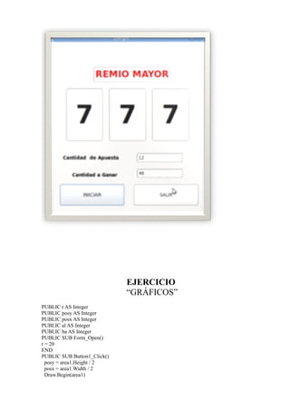 EJERCICIO
                             “GRÁFICOS”
PUBLIC r AS Integer
PUBLIC posy AS Integer
PUBLIC posx AS Integer
PUBLIC al AS Integer
PUBLIC ba AS Integer
PUBLIC SUB Form_Open()
r = 20
END
PUBLIC SUB Button1_Click()
  posy = area1.Height / 2
  posx = area1.Width / 2
  Draw.Begin(area1)
 