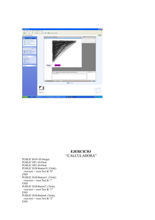 EJERCICIO
                                 “CALCULADORA”
PUBLIC BAN AS Integer
PUBLIC OP1 AS Float
PUBLIC OP2 AS Float
PUBLIC SUB Button10_Click()
 visor.text = visor.Text & "0"
END
PUBLIC SUB Button11_Click()
 visor.text = visor.Text & "."
END
PUBLIC SUB Button7_Click()
 visor.text = visor.Text & "1"
END
PUBLIC SUB Button8_Click()
 visor.text = visor.Text & "2"
END
 