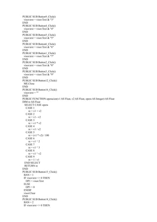 PUBLIC SUB Button9_Click()
 visor.text = visor.Text & "3"
END
PUBLIC SUB Button4_Click()
 visor.text = visor.Text & "4"
END
PUBLIC SUB Button5_Click()
 visor.text = visor.Text & "5"
END
PUBLIC SUB Button6_Click()
 visor.text = visor.Text & "6"
END
PUBLIC SUB Button1_Click()
 visor.text = visor.Text & "7"
END
PUBLIC SUB Button2_Click()
 visor.text = visor.Text & "8"
END
PUBLIC SUB Button3_Click()
 visor.text = visor.Text & "9"
END
PUBLIC SUB Button12_Click()
 ME.Close
END
PUBLIC SUB Button16_Click()
 visor.text = ""
END
PUBLIC FUNCTION operacion(v1 AS Float, v2 AS Float, opera AS Integer) AS Float
DIM re AS Float
  SELECT CASE opera
   CASE 1
     re = v1 + v2
   CASE 2
     re = v1 - v2
   CASE 3
     re = v1 * v2
   CASE 4
     re = v1 / v2
   CASE 5
     re = (v1 * v2) / 100
   CASE 6
     re = v1 ^ 2
   CASE 7
     re = v1 ^ 3
   CASE 8
     re = v1 ^ v2
   CASE 9
     re = 1 / v1
  END SELECT
  RETURN re
END
PUBLIC SUB Button13_Click()
 BAN = 1
 IF visor.text <> 0 THEN
   OP1 = visor.Text
 ELSE
   OP1 = 0
 ENDIF
 visor.Clear
END
PUBLIC SUB Button14_Click()
 BAN = 2
 IF visor.text <> 0 THEN
 