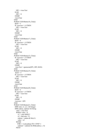 OP1 = visor.Text
 ELSE
   OP1 = 0
 ENDIF
 visor.Clear
END
PUBLIC SUB Button18_Click()
 BAN = 3
 IF visor.text <> 0 THEN
   OP1 = visor.Text
 ELSE
   OP1 = 0
 ENDIF
 visor.Clear
END
PUBLIC SUB Button17_Click()
 BAN = 4
 IF visor.text <> 0 THEN
   OP1 = visor.Text
 ELSE
   OP1 = 0
 ENDIF
 visor.Clear
END
PUBLIC SUB Button15_Click()
 IF visor.text <> 0 THEN
   OP2 = visor.Text
 ELSE
   OP2 = 0
 ENDIF
  visor.Text = operacion(OP1, OP2, BAN)
END
PUBLIC SUB Button19_Click()
  BAN = 5
 IF visor.text <> 0 THEN
   OP1 = visor.Text
 ELSE
   OP1 = 0
 ENDIF
 visor.Clear
END
PUBLIC SUB Button20_Click()
 BAN = 6
 IF visor.text <> 0 THEN
   OP1 = visor.Text
 ELSE
   OP1 = 0
 ENDIF
 visor.text = OP1
END
PUBLIC SUB Button21_Click()
 DIM valor, x1, x2, i AS Integer
 DIM cadena, cadena2 AS String
   valor = visor.Text
   WHILE valor > 0
      x1 = valor MOD 2
      x2 = Int(valor / 2)
      cadena = cadena & Str(x1)
      valor = x2
   WEND
     FOR i = Len(cadena) TO 1 STEP -1
      cadena2 = cadena2 & (Mid(cadena, i, 1))
   NEXT
 
