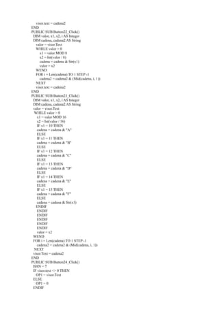 visor.text = cadena2
END
PUBLIC SUB Button22_Click()
 DIM valor, x1, x2, i AS Integer
 DIM cadena, cadena2 AS String
   valor = visor.Text
   WHILE valor > 0
      x1 = valor MOD 8
      x2 = Int(valor / 8)
      cadena = cadena & Str(x1)
      valor = x2
   WEND
   FOR i = Len(cadena) TO 1 STEP -1
      cadena2 = cadena2 & (Mid(cadena, i, 1))
   NEXT
   visor.text = cadena2
END
PUBLIC SUB Button23_Click()
 DIM valor, x1, x2, i AS Integer
 DIM cadena, cadena2 AS String
 valor = visor.Text
  WHILE valor > 0
    x1 = valor MOD 16
    x2 = Int(valor / 16)
    IF x1 = 10 THEN
    cadena = cadena & "A"
    ELSE
    IF x1 = 11 THEN
    cadena = cadena & "B"
    ELSE
    IF x1 = 12 THEN
    cadena = cadena & "C"
    ELSE
    IF x1 = 13 THEN
    cadena = cadena & "D"
    ELSE
    IF x1 = 14 THEN
    cadena = cadena & "E"
    ELSE
    IF x1 = 15 THEN
    cadena = cadena & "F"
    ELSE
    cadena = cadena & Str(x1)
   ENDIF
    ENDIF
    ENDIF
    ENDIF
    ENDIF
    ENDIF
    valor = x2
 WEND
 FOR i = Len(cadena) TO 1 STEP -1
    cadena2 = cadena2 & (Mid(cadena, i, 1))
  NEXT
 visor.Text = cadena2
END
PUBLIC SUB Button24_Click()
 BAN = 7
 IF visor.text <> 0 THEN
   OP1 = visor.Text
 ELSE
   OP1 = 0
 ENDIF
 