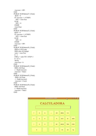 visor.text = OP1
END
PUBLIC SUB Button27_Click()
  BAN = 8
 IF visor.text <> 0 THEN
    OP1 = visor.Text
 ELSE
    OP1 = 0
 ENDIF
 visor.Clear
END
PUBLIC SUB Button25_Click()
 BAN = 9
 IF visor.text <> 0 THEN
    OP1 = visor.Text
 ELSE
    OP1 = 0
 ENDIF
 visor.text = OP1
END
PUBLIC SUB Button26_Click()
 DIM a, b AS Long
 DIM valor AS Integer
 valor = visor.Text
 b=1
 FOR a = valor TO 1 STEP -1
 b=b*a
 NEXT
 visor.Text = b
END
PUBLIC SUB Button28_Click()
 DIM r AS Float
 r = Rad(visor.text)
 visor.text = Sin(r)
END
PUBLIC SUB Button29_Click()
  DIM r AS Float
  r = Rad(visor.text)
  visor.text = Cos(r)
END
PUBLIC SUB Button30_Click()
 DIM r AS Float
 r = Rad(visor.text)
 visor.text = Tan(r)
END
 