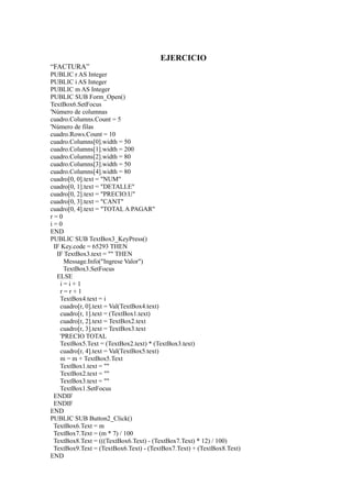 EJERCICIO
“FACTURA”
PUBLIC r AS Integer
PUBLIC i AS Integer
PUBLIC m AS Integer
PUBLIC SUB Form_Open()
TextBox6.SetFocus
'Número de columnas
cuadro.Columns.Count = 5
'Número de filas
cuadro.Rows.Count = 10
cuadro.Columns[0].width = 50
cuadro.Columns[1].width = 200
cuadro.Columns[2].width = 80
cuadro.Columns[3].width = 50
cuadro.Columns[4].width = 80
cuadro[0, 0].text = "NUM"
cuadro[0, 1].text = "DETALLE"
cuadro[0, 2].text = "PRECIO.U"
cuadro[0, 3].text = "CANT"
cuadro[0, 4].text = "TOTAL A PAGAR"
r=0
i=0
END
PUBLIC SUB TextBox3_KeyPress()
 IF Key.code = 65293 THEN
  IF TextBox3.text = "" THEN
     Message.Info("Ingrese Valor")
     TextBox3.SetFocus
  ELSE
   i=i+1
   r=r+1
   TextBox4.text = i
   cuadro[r, 0].text = Val(TextBox4.text)
   cuadro[r, 1].text = (TextBox1.text)
   cuadro[r, 2].text = TextBox2.text
   cuadro[r, 3].text = TextBox3.text
   'PRECIO TOTAL
   TextBox5.Text = (TextBox2.text) * (TextBox3.text)
   cuadro[r, 4].text = Val(TextBox5.text)
   m = m + TextBox5.Text
   TextBox1.text = ""
   TextBox2.text = ""
   TextBox3.text = ""
   TextBox1.SetFocus
 ENDIF
 ENDIF
END
PUBLIC SUB Button2_Click()
 TextBox6.Text = m
 TextBox7.Text = (m * 7) / 100
 TextBox8.Text = (((TextBox6.Text) - (TextBox7.Text) * 12) / 100)
 TextBox9.Text = (TextBox6.Text) - (TextBox7.Text) + (TextBox8.Text)
END
 