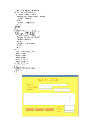 PUBLIC SUB TextBox2_KeyPress()
 IF Key.code = 65293 THEN
  IF TextBox2.text = "" THEN
     Message.Info("Ingrese Precio Unitario")
     TextBox2.SetFocus
     ELSE
    TextBox3.Text.SetFocus
  ENDIF
  ENDIF
END
PUBLIC SUB TextBox1_KeyPress()
 IF Key.code = 65293 THEN
  IF TextBox1.text = "" THEN
     Message.Info("Ingrese Detalle")
    TextBox1.SetFocus
     ELSE
    TextBox2.Text.SetFocus
     ENDIF
  ENDIF
END
PUBLIC SUB Button1_Click()
 TextBox4.text = ""
 TextBox5.text = ""
 TextBox6.text = ""
 TextBox7.text = ""
 TextBox8.text = ""
 TextBox9.text = ""
END
PUBLIC SUB Button3_Click()
 ME.Close
END
 