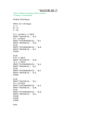 “MAYOR DE 3”
‘entre 3 números averiguar cuál es el mayor
‘el menor y el intermedio.

PUBLIC SUB Main()

DIM A, B, C AS Integer
A= 6
B = 10
C = 80

IF A > B AND A > C THEN
PRINT "MAYOR ES..: " & A
IF C > B THEN
PRINT "INTERMEDIO ES..: " & C
PRINT "MENOR ES..: " & B
ELSE
PRINT "INTERMEDIO ES..: " & B
PRINT "MENOR ES..: " & C
ENDIF

ELSE
IF B > C THEN
PRINT "MAYOR ES..: " & B
 IF A > C THEN
PRINT "INTERMEDIO ES..: " & A
PRINT "MENOR ES..: " & C
ELSE
PRINT "INTERMEDIO ES..: " & C
PRINT "MENOR ES..: " & A
ENDIF

ELSE
PRINT "MAYOR ES..: " & C
IF A > B THEN
PRINT "INTERMEDIO ES..: " & A
PRINT "MENOR ES..: " & B
ELSE
PRINT "INTERMEDIO ES..: " & B
PRINT "MENOR ES..: " & A
ENDIF
ENDIF
ENDIF

END
 