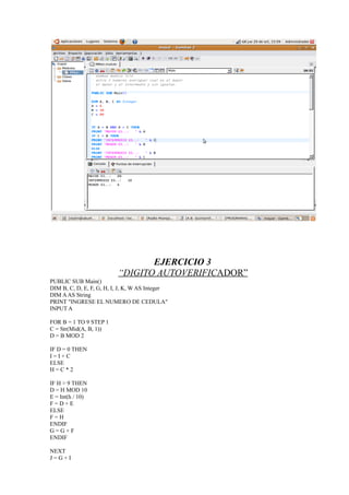EJERCICIO 3
                          “DIGITO AUTOVERIFICADOR”
PUBLIC SUB Main()
DIM B, C, D, E, F, G, H, I, J, K, W AS Integer
DIM A AS String
PRINT "INGRESE EL NUMERO DE CEDULA"
INPUT A

FOR B = 1 TO 9 STEP 1
C = Str(Mid(A, B, 1))
D = B MOD 2

IF D = 0 THEN
I=I+C
ELSE
H=C*2

IF H > 9 THEN
D = H MOD 10
E = Int(h / 10)
F=D+E
ELSE
F=H
ENDIF
G=G+F
ENDIF

NEXT
J=G+I
 
